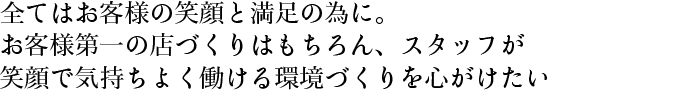 全てはお客様の笑顔と満足の為に。お客様第一の店づくりはもちろん、スタッフが笑顔で気持ちよく働ける環境づくりを心がけたい