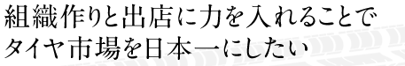 組織作りと出店に力を入れることで、タイヤ市場を日本一にしたい